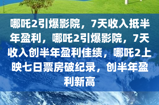 哪吒2引爆影院，7天收入抵半年盈利，哪吒2引爆影院，7天收入创半年盈利佳绩，哪吒2上映七日票房破纪录，创半年盈利新高