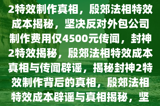 封神2特效制作背后的真相，坚决否认外包公司制作殷郊法相特效花费仅4500元，揭秘封神2特效制作真相，殷郊法相特效成本揭秘，坚决反对外包公司制作费用仅4500元传闻，封神2特效揭秘，殷郊法相特效成本真相与传闻辟谣，揭秘封神2特效制作背后的真相，殷郊法相特效成本辟谣与真相揭秘，坚决反对低制作成本传闻，封神2特效揭秘，殷郊法相特效成本真相与传闻澄清