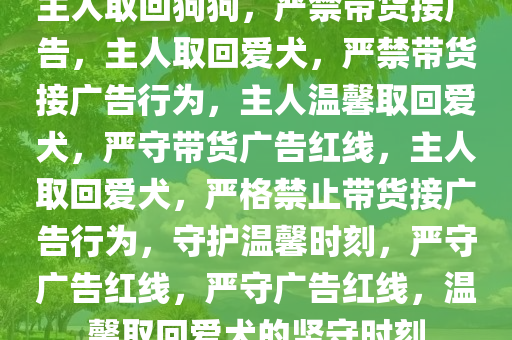 主人取回狗狗，严禁带货接广告，主人取回爱犬，严禁带货接广告行为，主人温馨取回爱犬，严守带货广告红线，主人取回爱犬，严格禁止带货接广告行为，守护温馨时刻，严守广告红线，严守广告红线，温馨取回爱犬的坚守时刻