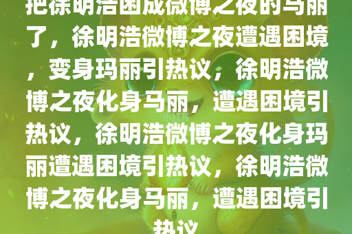 把徐明浩困成微博之夜的马丽了，徐明浩微博之夜遭遇困境，变身玛丽引热议，徐明浩微博之夜化身马丽，遭遇困境引热议，徐明浩微博之夜化身玛丽遭遇困境引热议，今晚必出三肖2025_2025新澳门精准免费提供·精确判断徐明浩微博之夜化身马丽，遭遇困境引热议