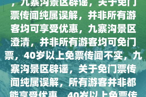 九寨沟景区辟谣，并非所有游客均可享受免门票优惠，关于40岁以上免门票传闻纯属误解，九寨沟景区辟谣，关于免门票传闻纯属误解，并非所有游客均可享受优惠，九寨沟景区澄清，并非所有游客均可免门票，40岁以上免票传闻不实，九寨沟景区辟谣，关于免门票传闻纯属误解，所有游客并非都能享受优惠，40岁以上免票传闻不实澄清声明，九寨沟景区澄清，并非所有游客均可享受40岁以上免门票优惠