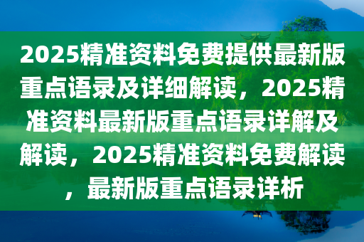 2025精准资料免费提供最新版重点语录及详细解读，2025精准资料最新版重点语录详解及解读，2025精准资料免费解读，最新版重点语录详析