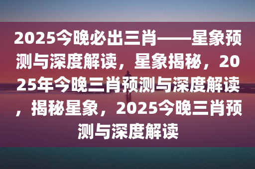 2025今晚必出三肖——星象预测与深度解读，星象揭秘，2025年今晚三肖预测与深度解读，揭秘星象，2025今晚三肖预测与深度解读