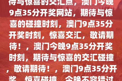 今晚澳门9点35分开奖网站，期待与惊喜的交汇点，澳门今晚9点35分开奖网站，期待与惊喜的碰撞时刻，澳门9点35分开奖时刻，惊喜交汇，敬请期待！，澳门今晚9点35分开奖时刻，期待与惊喜的交汇碰撞，敬请期待！，澳门9点35分开奖，惊喜碰撞，今晚不容错过！