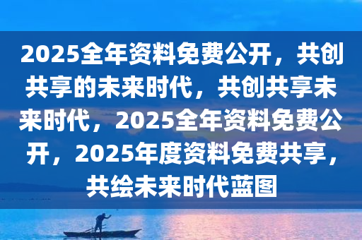 2025全年资料免费公开，共创共享的未来时代，共创共享未来时代，2025全年资料免费公开，2025年度资料免费共享，共绘未来时代蓝图