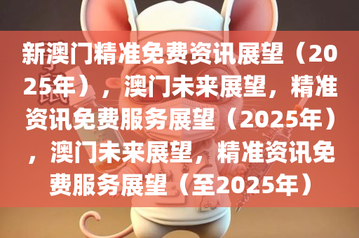 新澳门精准免费资讯展望（2025年），澳门未来展望，精准资讯免费服务展望（2025年），澳门未来展望，精准资讯免费服务展望（至2025年）