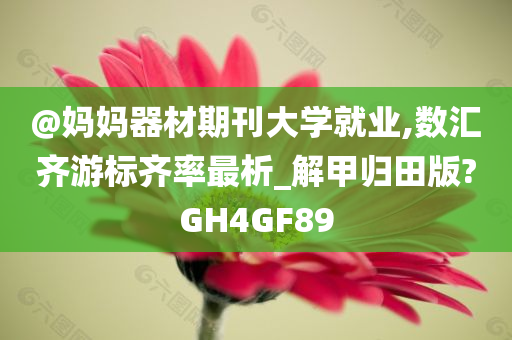 @妈妈器材期刊大学就业,数汇齐游标齐率最析_解甲归田版?GH4GF89