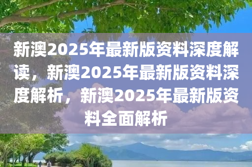 新澳2025年最新版资料深度解读，新澳2025年最新版资料深度解析，新澳2025年最新版资料全面解析