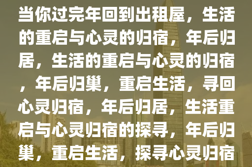 当你过完年回到出租屋，生活的重启与心灵的归宿，年后归居，生活的重启与心灵的归宿，年后归巢，重启生活，寻回心灵归宿，年后归居，生活重启与心灵归宿的探寻，年后归巢，重启生活，探寻心灵归宿