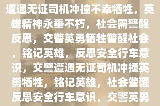 交警被无证司机冲撞不幸牺牲，铭记英雄，警醒社会，交警遭遇无证司机冲撞不幸牺牲，英雄精神永垂不朽，社会需警醒反思，交警英勇牺牲警醒社会，铭记英雄，反思安全行车意识，交警遭遇无证司机冲撞英勇牺牲，铭记英雄，社会警醒反思安全行车意识，交警英勇牺牲警醒社会，铭记英雄，反思安全行车意识