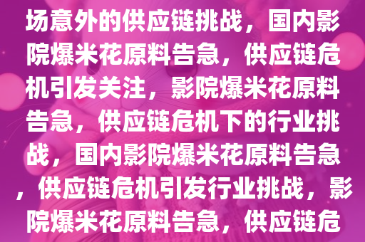 国内影院爆米花原料告急，一场意外的供应链挑战，国内影院爆米花原料告急，供应链危机引发关注，影院爆米花原料告急，供应链危机下的行业挑战，国内影院爆米花原料告急，供应链危机引发行业挑战，影院爆米花原料告急，供应链危机下的行业挑战