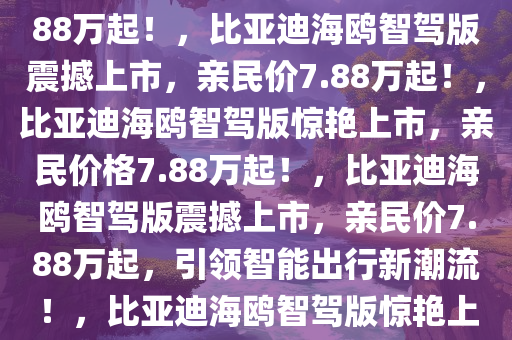 重磅发布，比亚迪海鸥智驾版震撼登场，售价亲民，仅需7.88万起！，比亚迪海鸥智驾版震撼上市，亲民价7.88万起！，比亚迪海鸥智驾版惊艳上市，亲民价格7.88万起！，比亚迪海鸥智驾版震撼上市，亲民价7.88万起，引领智能出行新潮流！，比亚迪海鸥智驾版惊艳上市，7.88万起亲民价引领智能出行新潮流！