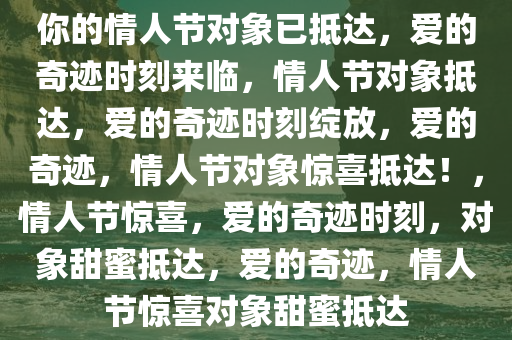 你的情人节对象已抵达，爱的奇迹时刻来临，情人节对象抵达，爱的奇迹时刻绽放，爱的奇迹，情人节对象惊喜抵达！，情人节惊喜，爱的奇迹时刻，对象甜蜜抵达，爱的奇迹，情人节惊喜对象甜蜜抵达