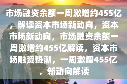 市场融资余额一周激增约455亿，解读资本市场新动向，资本市场新动向，市场融资余额一周激增约455亿解读，资本市场融资热潮，一周激增455亿，新动向解读