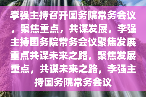 李强主持召开国务院常务会议，聚焦重点，共谋发展，李强主持国务院常务会议聚焦发展重点共谋未来之路，聚焦发展重点，共谋未来之路，李强主持国务院常务会议