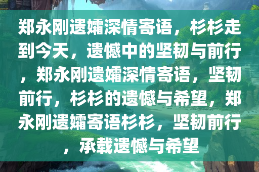 郑永刚遗孀深情寄语，杉杉走到今天，遗憾中的坚韧与前行，郑永刚遗孀深情寄语，坚韧前行，杉杉的遗憾与希望，郑永刚遗孀寄语杉杉，坚韧前行，承载遗憾与希望