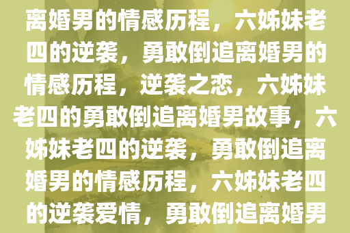 六姊妹老四的勇敢追求，倒追离婚男的情感历程，六姊妹老四的逆袭，勇敢倒追离婚男的情感历程，逆袭之恋，六姊妹老四的勇敢倒追离婚男故事，六姊妹老四的逆袭，勇敢倒追离婚男的情感历程，六姊妹老四的逆袭爱情，勇敢倒追离婚男的蜕变之旅