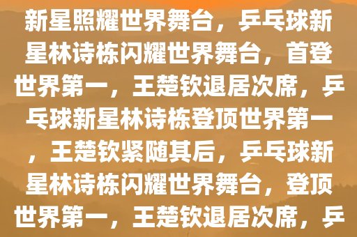 林诗栋崭露头角，首登世界第1，王楚钦退居第2——乒乓球新星照耀世界舞台，乒乓球新星林诗栋闪耀世界舞台，首登世界第一，王楚钦退居次席，乒乓球新星林诗栋登顶世界第一，王楚钦紧随其后，乒乓球新星林诗栋闪耀世界舞台，登顶世界第一，王楚钦退居次席，乒乓球新星林诗栋登顶世界第一，王楚钦紧随其后