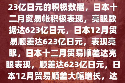 日本十二月贸易帐亮眼表现，623亿日元的积极数据，日本十二月贸易帐积极表现，亮眼数据达623亿日元，日本12月贸易顺差达623亿日元，表现亮眼，日本十二月贸易顺差达亮眼表现，顺差达623亿日元，日本12月贸易顺差大幅增长，达623亿日元，表现亮眼