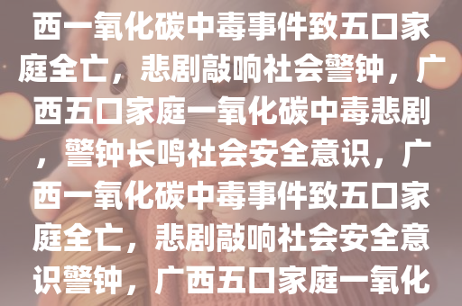 广西一家五口因一氧化碳中毒不幸遇难，悲剧警示社会，广西一氧化碳中毒事件致五口家庭全亡，悲剧敲响社会警钟，广西五口家庭一氧化碳中毒悲剧，警钟长鸣社会安全意识，广西一氧化碳中毒事件致五口家庭全亡，悲剧敲响社会安全意识警钟，广西五口家庭一氧化碳中毒悲剧警钟长鸣，安全意识待提升