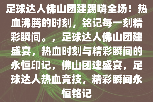 足球达人佛山团建踢嗨全场！热血沸腾的时刻，铭记每一刻精彩瞬间。，足球达人佛山团建盛宴，热血时刻与精彩瞬间的永恒印记，佛山团建盛宴，足球达人热血竞技，精彩瞬间永恒铭记