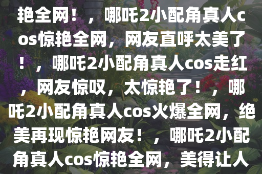 哪吒2小配角真人cos出现，惊艳全网！，哪吒2小配角真人cos惊艳全网，网友直呼太美了！，哪吒2小配角真人cos走红，网友惊叹，太惊艳了！，哪吒2小配角真人cos火爆全网，绝美再现惊艳网友！，哪吒2小配角真人cos惊艳全网，美得让人惊叹！