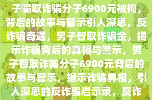 男子骗取诈骗分子6900元被拘，深思背后的故事与警示，男子骗取诈骗分子6900元被拘，背后的故事与警示引人深思，反诈骗奇遇，男子智取诈骗金，揭示诈骗背后的真相与警示，男子智取诈骗分子6900元背后的故事与警示，揭示诈骗真相，引人深思的反诈骗启示录，反诈骗奇遇，男子智取诈骗金，揭秘诈骗真相与警示