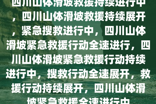 四川山体滑坡救援持续进行中，四川山体滑坡救援持续展开，紧急搜救进行中，四川山体滑坡紧急救援行动全速进行，四川山体滑坡紧急救援行动持续进行中，搜救行动全速展开，救援行动持续展开，四川山体滑坡紧急救援全速进行中