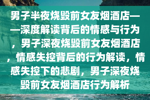 男子半夜烧毁前女友烟酒店——深度解读背后的情感与行为，男子深夜烧毁前女友烟酒店，情感失控背后的行为解读，情感失控下的悲剧，男子深夜烧毁前女友烟酒店行为解析