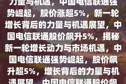 中国电信联通强势崛起，股价涨超5%——新一轮增长背后的力量与机遇，中国电信联通强势崛起，股价涨超5%，新一轮增长背后的力量与机遇展望，中国电信联通股价飙升5%，揭秘新一轮增长动力与市场机遇，中国电信联通强势崛起，股价飙升超5%，增长背后的力量与机遇展望，中国电信联通股价飙升5%，探析新一轮增长动力与市场机遇