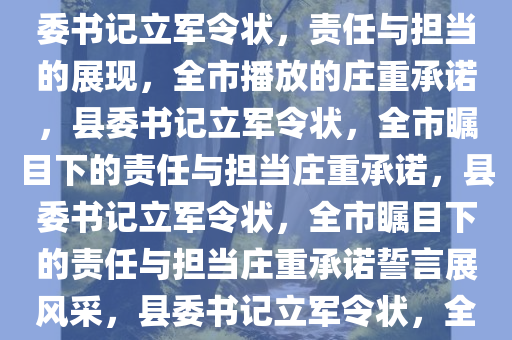 县委书记立军令状，全市播放，责任与担当的深刻诠释，县委书记立军令状，责任与担当的展现，全市播放的庄重承诺，县委书记立军令状，全市瞩目下的责任与担当庄重承诺，县委书记立军令状，全市瞩目下的责任与担当庄重承诺誓言展风采，县委书记立军令状，全市瞩目下的责任与担当庄严誓言