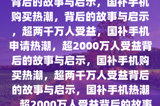 超2000万人申请国补买手机，背后的故事与启示，国补手机购买热潮，背后的故事与启示，超两千万人受益，国补手机申请热潮，超2000万人受益背后的故事与启示，国补手机购买热潮，超两千万人受益背后的故事与启示，国补手机热潮，超2000万人受益背后的故事与启示