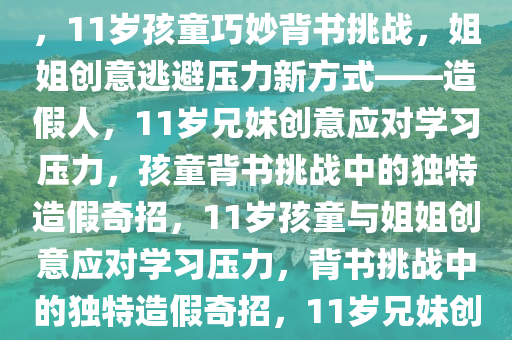 11岁孩童巧妙应对背书挑战，姐姐造假人，逃避压力的新创意，11岁孩童巧妙背书挑战，姐姐创意逃避压力新方式——造假人，11岁兄妹创意应对学习压力，孩童背书挑战中的独特造假奇招，11岁孩童与姐姐创意应对学习压力，背书挑战中的独特造假奇招，11岁兄妹创意造假应对学习压力，背书挑战中的独特奇招揭秘