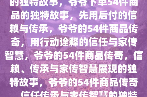 爷爷先用后付，下单54件商品的独特故事，爷爷下单54件商品的独特故事，先用后付的信赖与传承，爷爷的54件商品传奇，用行动诠释的信任与家传智慧，爷爷的54件商品传奇，信赖、传承与家传智慧展现的独特故事，爷爷的54件商品传奇，信任传承与家传智慧的独特篇章