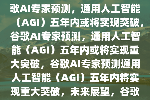 谷歌AI大佬预测，通用人工智能（AGI）或在五年内到来，谷歌AI专家预测，通用人工智能（AGI）五年内或将实现突破，谷歌AI专家预测，通用人工智能（AGI）五年内或将实现重大突破，谷歌AI专家预测通用人工智能（AGI）五年内将实现重大突破，未来展望，谷歌AI专家展望，通用人工智能（AGI）五年内或迎来重大突破