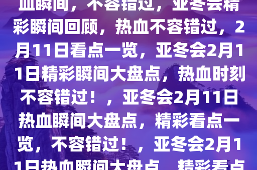 亚冬会2月11日精彩看点，热血瞬间，不容错过，亚冬会精彩瞬间回顾，热血不容错过，2月11日看点一览，亚冬会2月11日精彩瞬间大盘点，热血时刻不容错过！，亚冬会2月11日热血瞬间大盘点，精彩看点一览，不容错过！，亚冬会2月11日热血瞬间大盘点，精彩看点不容错过！