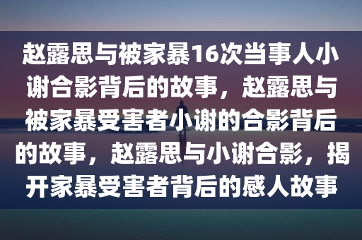 赵露思与被家暴16次当事人小谢合影背后的故事，赵露思与被家暴受害者小谢的合影背后的故事，赵露思与小谢合影，揭开家暴受害者背后的感人故事