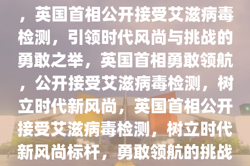 英国首相公开接受艾滋病毒检测，引领时代的新风尚与挑战，英国首相公开接受艾滋病毒检测，引领时代风尚与挑战的勇敢之举，英国首相勇敢领航，公开接受艾滋病毒检测，树立时代新风尚，英国首相公开接受艾滋病毒检测，树立时代新风尚标杆，勇敢领航的挑战与引领之力，英国首相勇敢领航，树立艾滋病毒检测新风尚