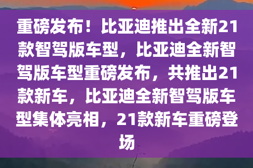 重磅发布！比亚迪推出全新21款智驾版车型，比亚迪全新智驾版车型重磅发布，共推出21款新车，比亚迪全新智驾版车型集体亮相，21款新车重磅登场