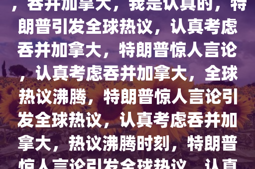 特朗普重磅言论引发全球热议，吞并加拿大，我是认真的，特朗普引发全球热议，认真考虑吞并加拿大，特朗普惊人言论，认真考虑吞并加拿大，全球热议沸腾，特朗普惊人言论引发全球热议，认真考虑吞并加拿大，热议沸腾时刻，特朗普惊人言论引发全球热议，认真考虑吞并加拿大