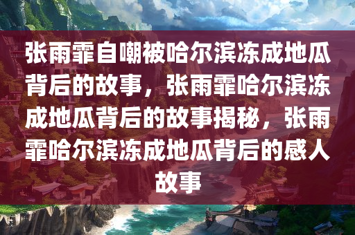 张雨霏自嘲被哈尔滨冻成地瓜背后的故事，张雨霏哈尔滨冻成地瓜背后的故事揭秘，张雨霏哈尔滨冻成地瓜背后的感人故事