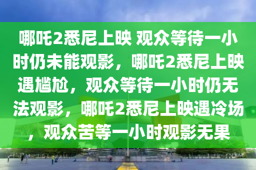 哪吒2悉尼上映 观众等待一小时仍未能观影，哪吒2悉尼上映遇尴尬，观众等待一小时仍无法观影，哪吒2悉尼上映遇冷场，观众苦等一小时观影无果