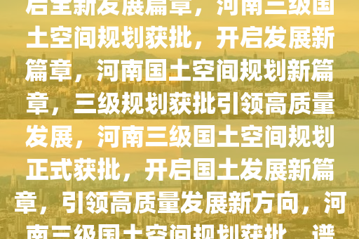 河南三级国土空间规划获批，开启全新发展篇章，河南三级国土空间规划获批，开启发展新篇章，河南国土空间规划新篇章，三级规划获批引领高质量发展，河南三级国土空间规划正式获批，开启国土发展新篇章，引领高质量发展新方向，河南三级国土空间规划获批，谱写高质量发展新篇章