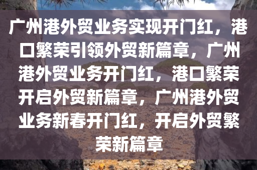 广州港外贸业务实现开门红，港口繁荣引领外贸新篇章，广州港外贸业务开门红，港口繁荣开启外贸新篇章，广州港外贸业务新春开门红，开启外贸繁荣新篇章