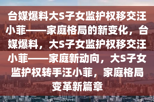 台媒爆料大S子女监护权移交汪小菲——家庭格局的新变化，台媒爆料，大S子女监护权移交汪小菲——家庭新动向，大S子女监护权转手汪小菲，家庭格局变革新篇章