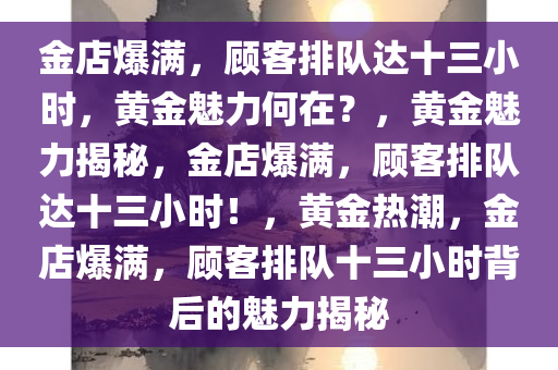 金店爆满，顾客排队达十三小时，黄金魅力何在？，黄金魅力揭秘，金店爆满，顾客排队达十三小时！，黄金热潮，金店爆满，顾客排队十三小时背后的魅力揭秘