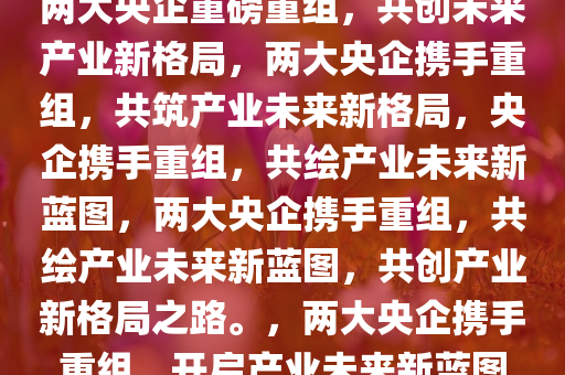 两大央企重磅重组，共创未来产业新格局，两大央企携手重组，共筑产业未来新格局，央企携手重组，共绘产业未来新蓝图，两大央企携手重组，共绘产业未来新蓝图，共创产业新格局之路。，两大央企携手重组，开启产业未来新蓝图