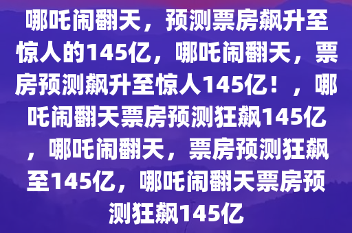 哪吒闹翻天，预测票房飙升至惊人的145亿，哪吒闹翻天，票房预测飙升至惊人145亿！，哪吒闹翻天票房预测狂飙145亿，哪吒闹翻天，票房预测狂飙至145亿，哪吒闹翻天票房预测狂飙145亿