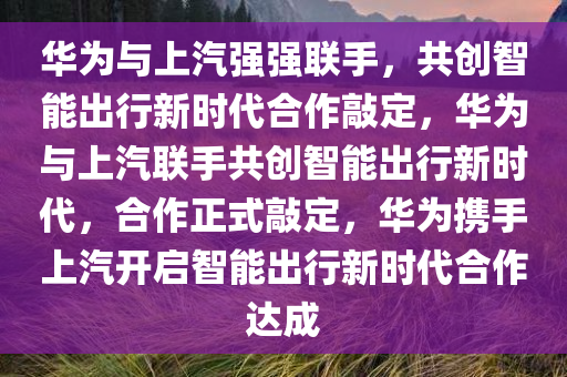 华为与上汽强强联手，共创智能出行新时代合作敲定，华为与上汽联手共创智能出行新时代，合作正式敲定，华为携手上汽开启智能出行新时代合作达成