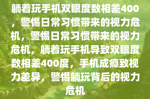 躺着玩手机双眼度数相差400，警惕日常习惯带来的视力危机，警惕日常习惯带来的视力危机，躺着玩手机导致双眼度数相差400度，手机成瘾致视力差异，警惕躺玩背后的视力危机